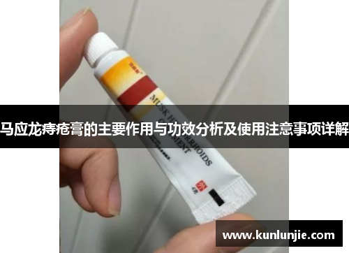 马应龙痔疮膏的主要作用与功效分析及使用注意事项详解
