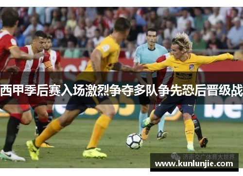 西甲季后赛入场激烈争夺多队争先恐后晋级战